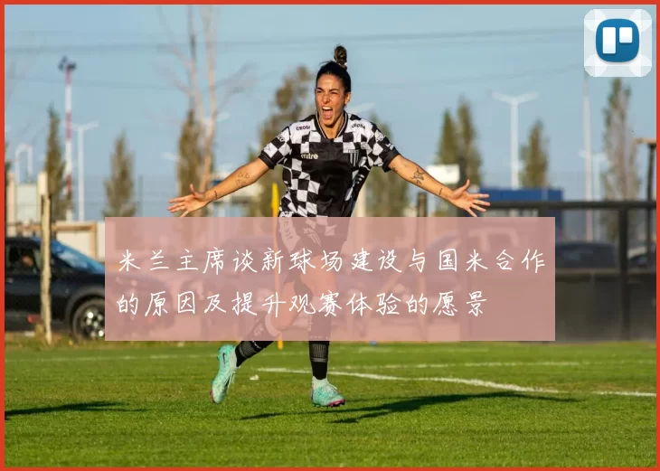 米兰主席谈新球场建设与国米合作的原因及提升观赛体验的愿景