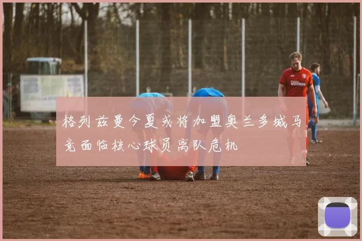 格列兹曼今夏或将加盟奥兰多城马竞面临核心球员离队危机