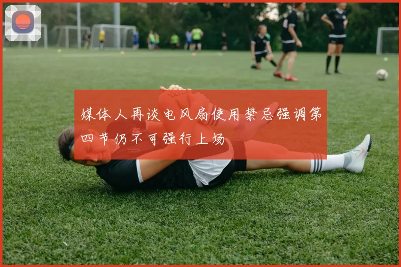 媒体人再谈电风扇使用禁忌强调第四节仍不可强行上场
