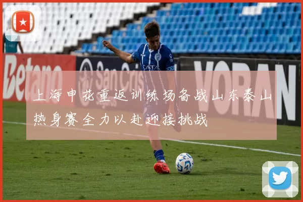 上海申花重返训练场备战山东泰山热身赛全力以赴迎接挑战