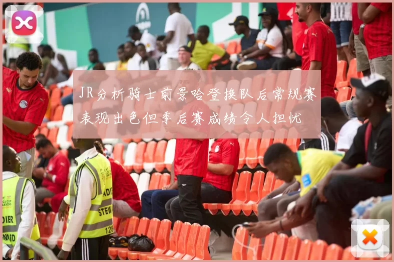 JR分析骑士前景哈登换队后常规赛表现出色但季后赛成绩令人担忧
