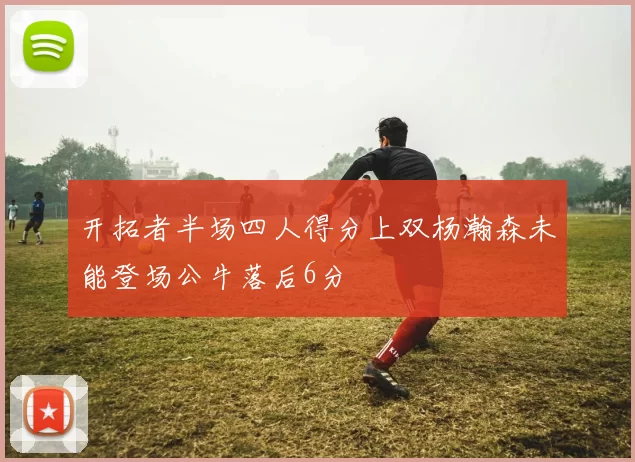 开拓者半场四人得分上双杨瀚森未能登场公牛落后6分