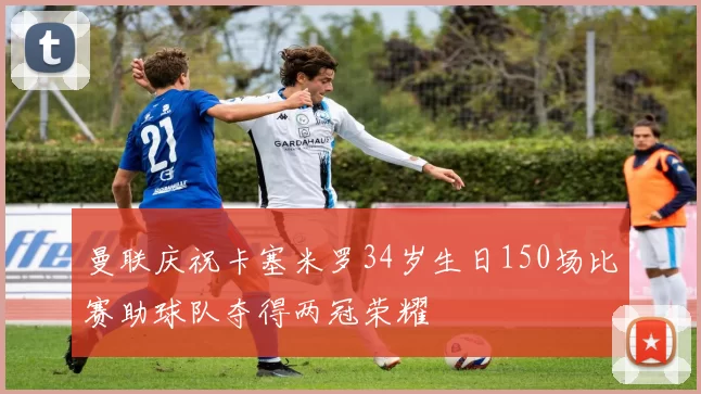 曼联庆祝卡塞米罗34岁生日150场比赛助球队夺得两冠荣耀