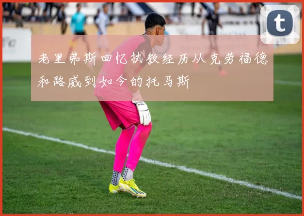 老里弗斯回忆执教经历从克劳福德和路威到如今的托马斯