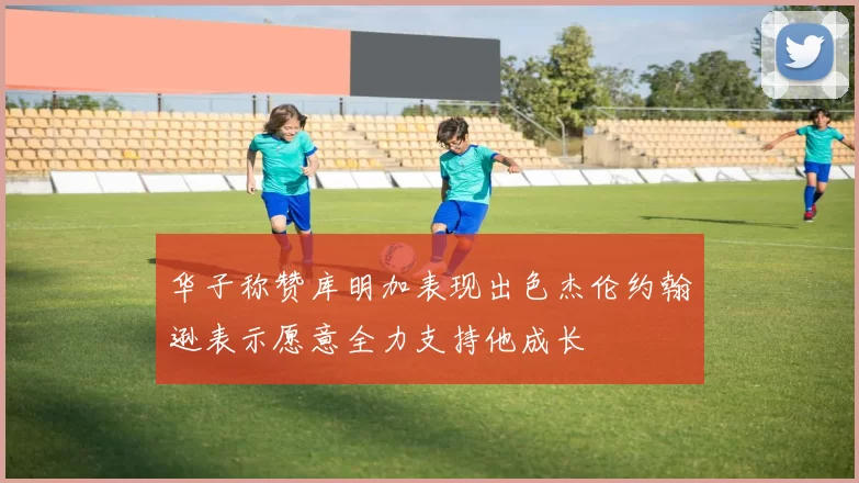 华子称赞库明加表现出色杰伦约翰逊表示愿意全力支持他成长