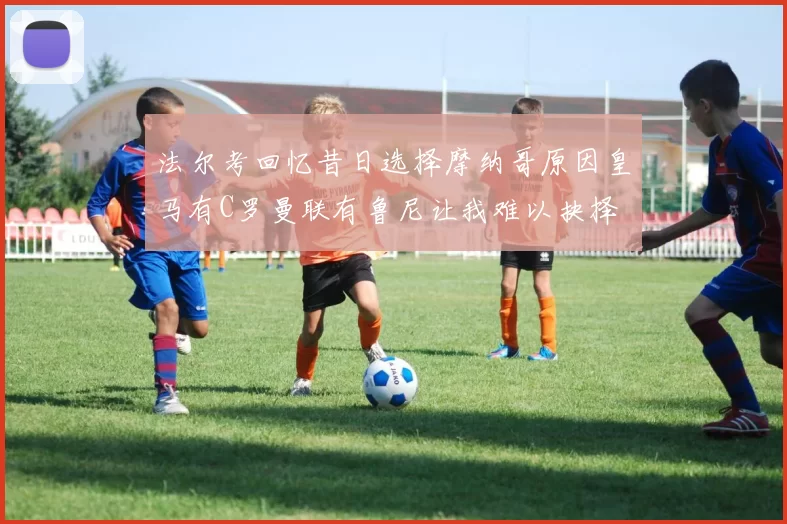 法尔考回忆昔日选择摩纳哥原因皇马有C罗曼联有鲁尼让我难以抉择
