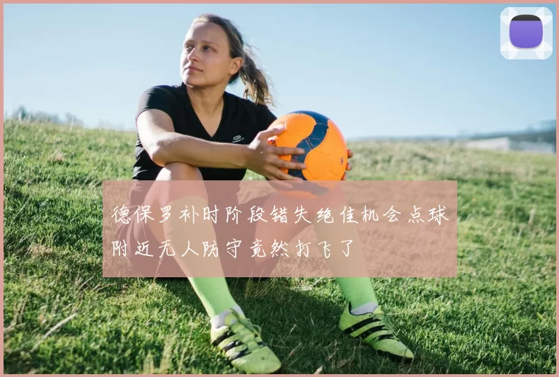 德保罗补时阶段错失绝佳机会点球附近无人防守竟然打飞了