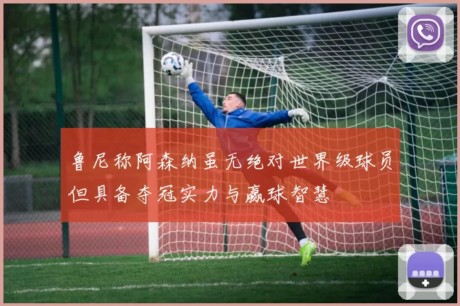 鲁尼称阿森纳虽无绝对世界级球员但具备夺冠实力与赢球智慧