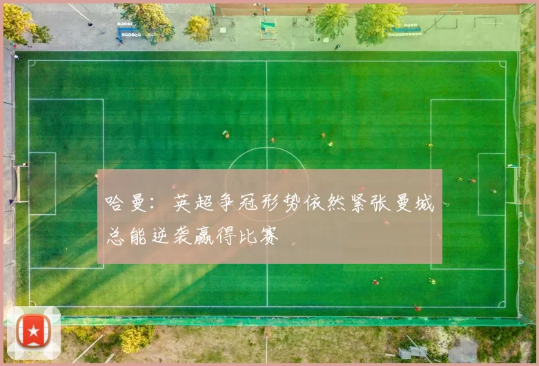 哈曼：英超争冠形势依然紧张曼城总能逆袭赢得比赛