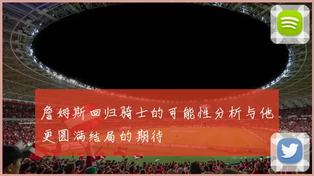 詹姆斯回归骑士的可能性分析与他更圆满结局的期待