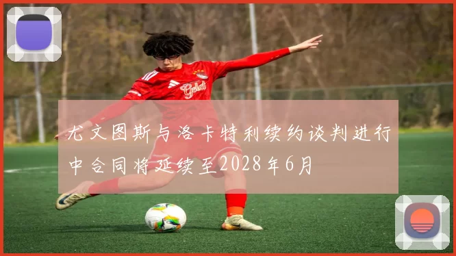 尤文图斯与洛卡特利续约谈判进行中合同将延续至2028年6月