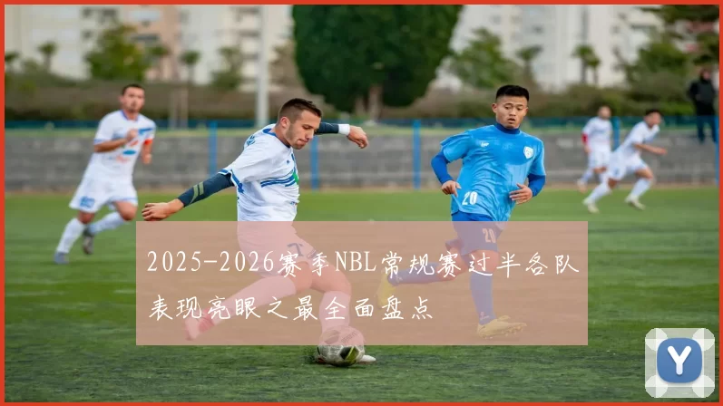 2025-2026赛季NBL常规赛过半各队表现亮眼之最全面盘点