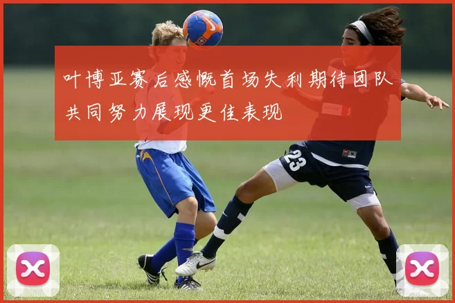 叶博亚赛后感慨首场失利期待团队共同努力展现更佳表现